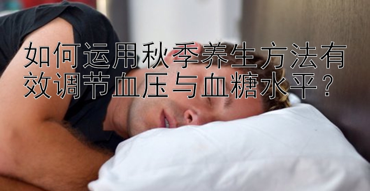 如何运用秋季养生方法有效调节血压与血糖水平？