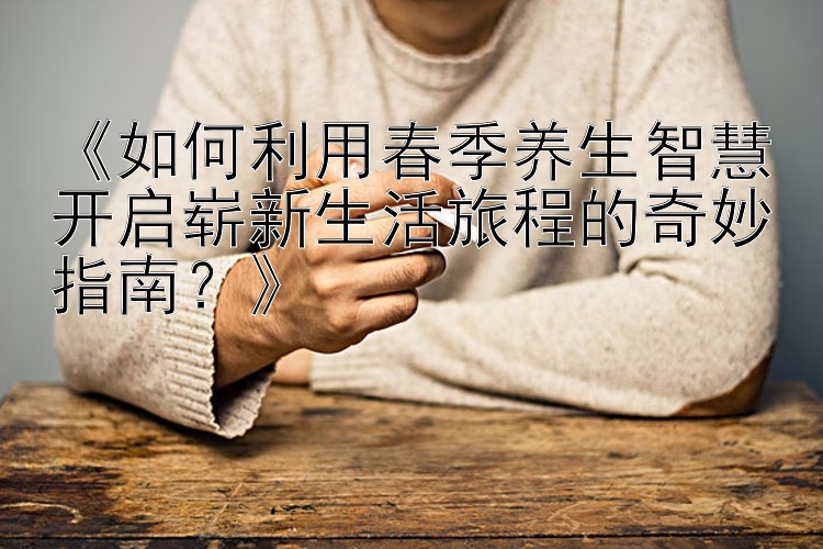 《如何利用春季养生智慧开启崭新生活旅程的奇妙指南？》