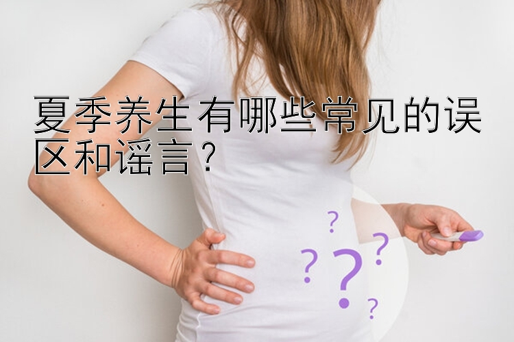 夏季养生有哪些常见的误区和谣言？