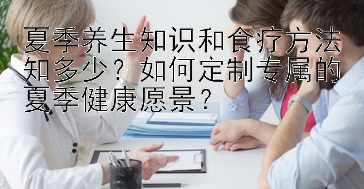 夏季养生知识和食疗方法知多少？如何定制专属的夏季健康愿景？