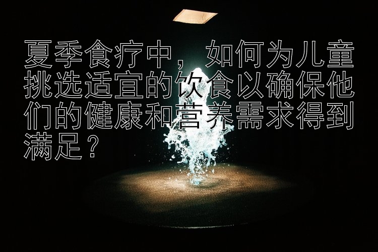 夏季食疗中，如何为儿童挑选适宜的饮食以确保他们的健康和营养需求得到满足？