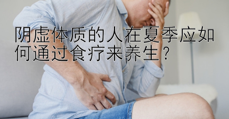 阴虚体质的人在夏季应如何通过食疗来养生？