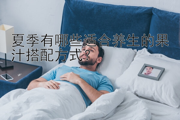 夏季有哪些适合养生的果汁搭配方式？