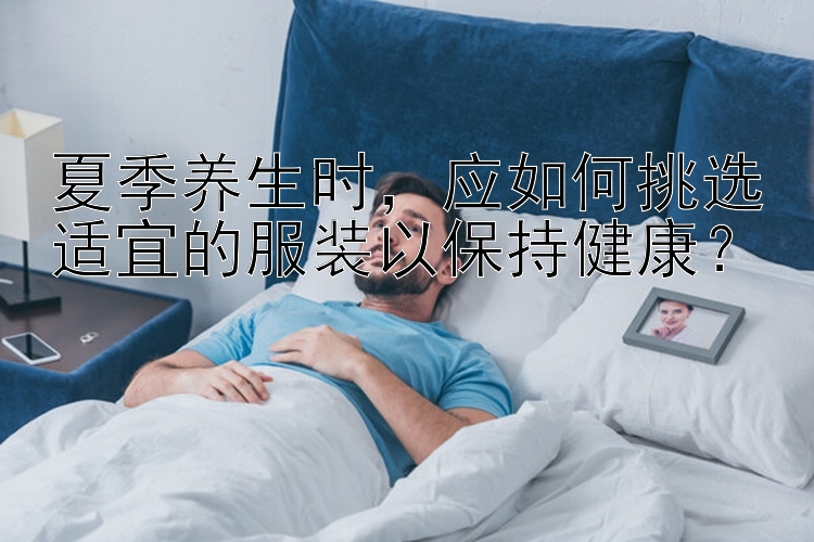 夏季养生时，应如何挑选适宜的服装以保持健康？